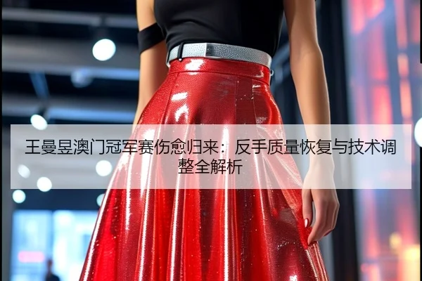 王曼昱澳门冠军赛伤愈归来：反手质量恢复与技术调整全解析